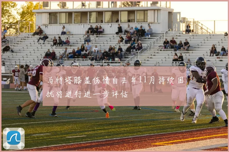 马特塔膝盖伤情自去年11月持续困扰将进行进一步评估