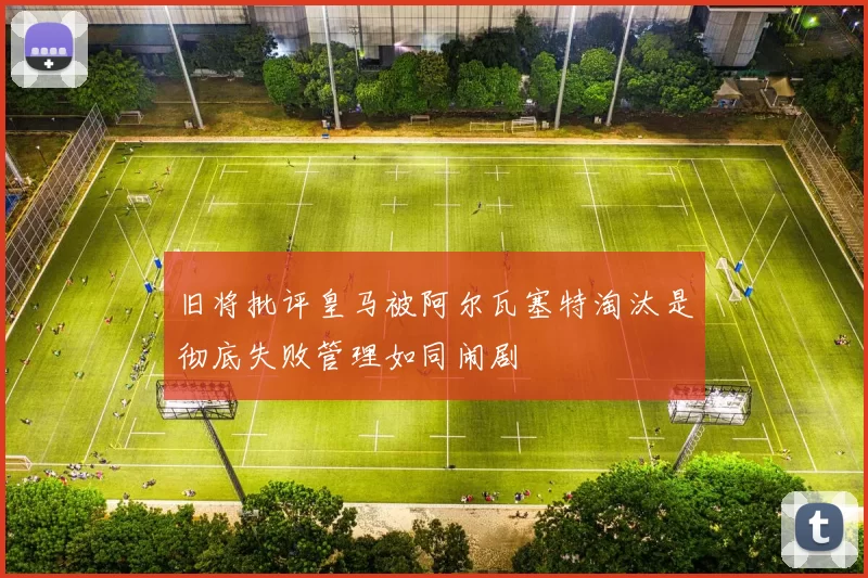 旧将批评皇马被阿尔瓦塞特淘汰是彻底失败管理如同闹剧