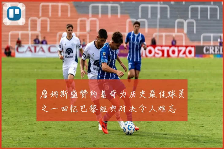 詹姆斯盛赞约基奇为历史最佳球员之一回忆巴黎经典对决令人难忘