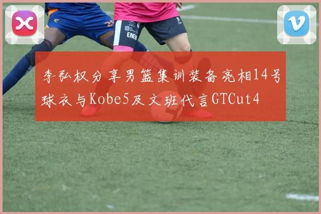 李弘权分享男篮集训装备亮相14号球衣与Kobe5及文班代言GTCut4