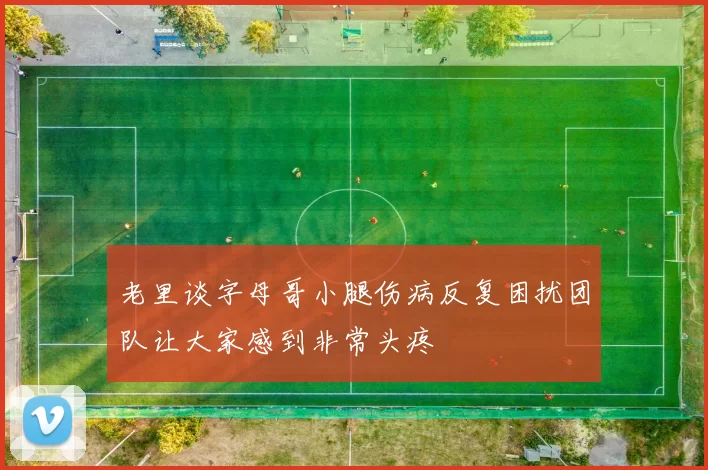 老里谈字母哥小腿伤病反复困扰团队让大家感到非常头疼