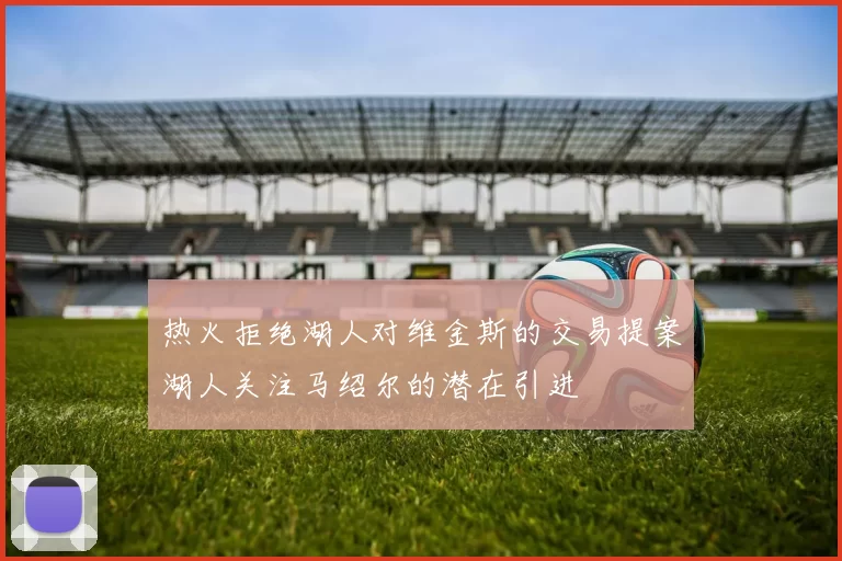 热火拒绝湖人对维金斯的交易提案湖人关注马绍尔的潜在引进