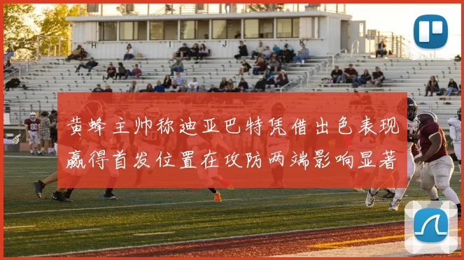 黄蜂主帅称迪亚巴特凭借出色表现赢得首发位置在攻防两端影响显著