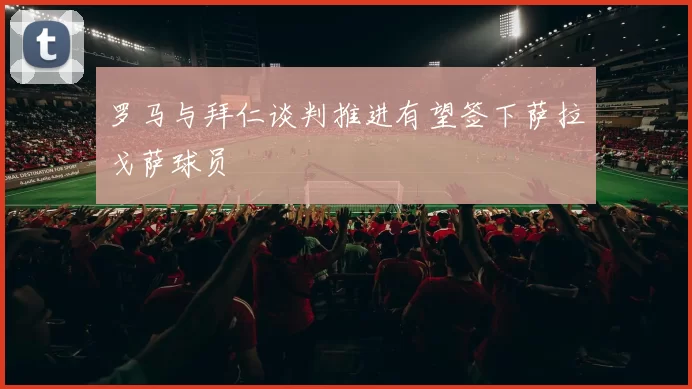 罗马与拜仁谈判推进有望签下萨拉戈萨球员