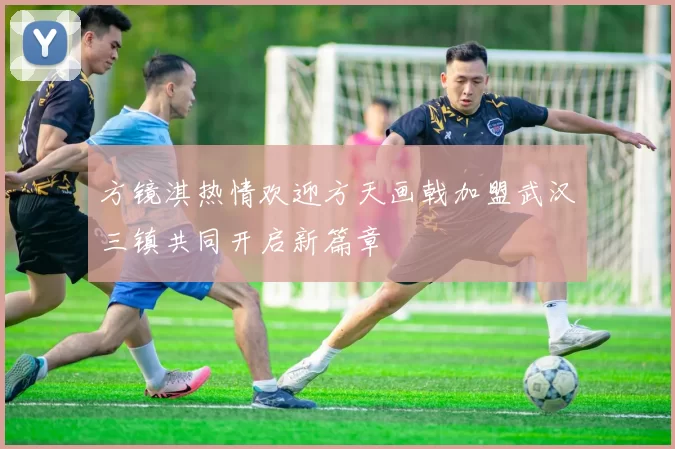 方镜淇热情欢迎方天画戟加盟武汉三镇共同开启新篇章
