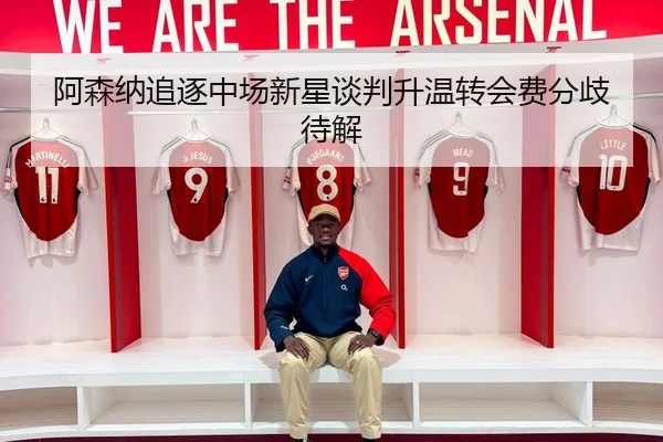阿森纳追逐中场新星谈判升温转会费分歧待解